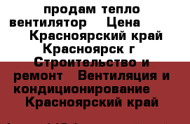 продам тепло вентилятор  › Цена ­ 2 000 - Красноярский край, Красноярск г. Строительство и ремонт » Вентиляция и кондиционирование   . Красноярский край